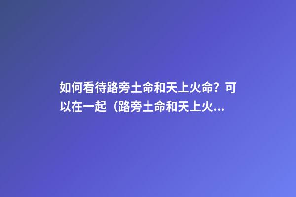 如何看待路旁土命和天上火命？可以在一起（路旁土命和天上火命在一起好嗎）