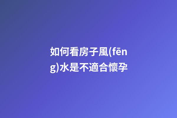 如何看房子風(fēng)水是不適合懷孕
