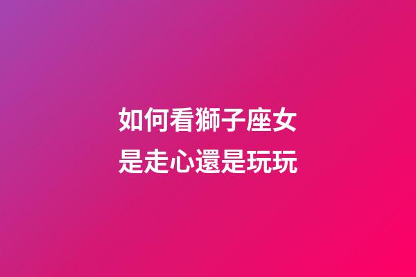 如何看獅子座女是走心還是玩玩-第1張-星座運勢-玄機派