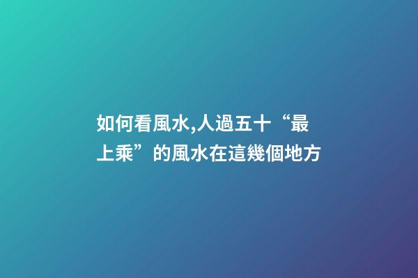 如何看風水,人過五十“最上乘”的風水在這幾個地方-第1張-觀點-玄機派