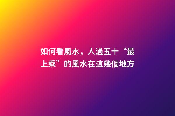如何看風水，人過五十“最上乘”的風水在這幾個地方-第1張-觀點-玄機派