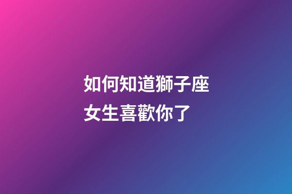 如何知道獅子座女生喜歡你了-第1張-星座運勢-玄機派