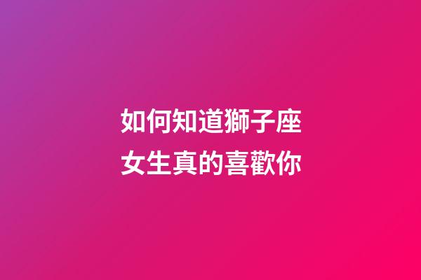 如何知道獅子座女生真的喜歡你-第1張-星座運勢-玄機派