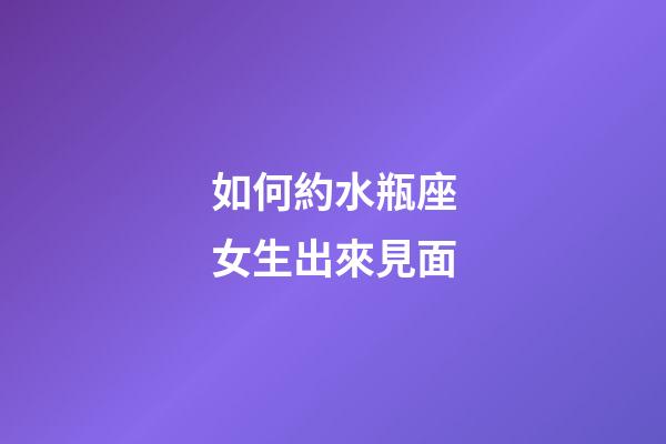 如何約水瓶座女生出來見面-第1張-星座運勢-玄機派