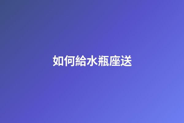 如何給水瓶座送-第1張-星座運勢-玄機派