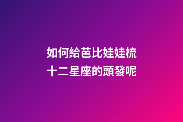 如何給芭比娃娃梳十二星座的頭發呢-第1張-星座運勢-玄機派