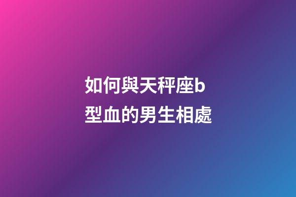 如何與天秤座b型血的男生相處-第1張-星座運勢-玄機派