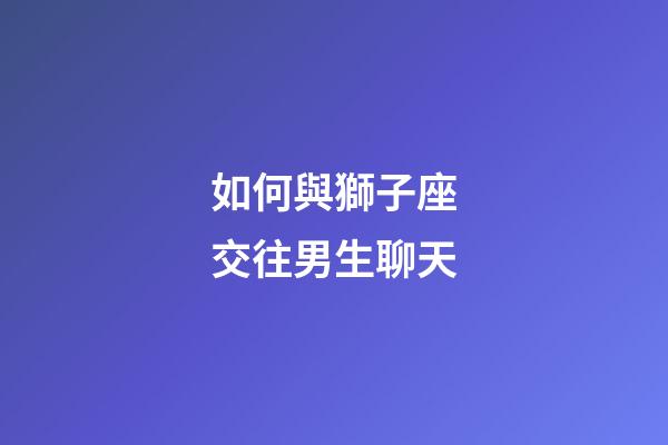 如何與獅子座交往男生聊天-第1張-星座運勢-玄機派