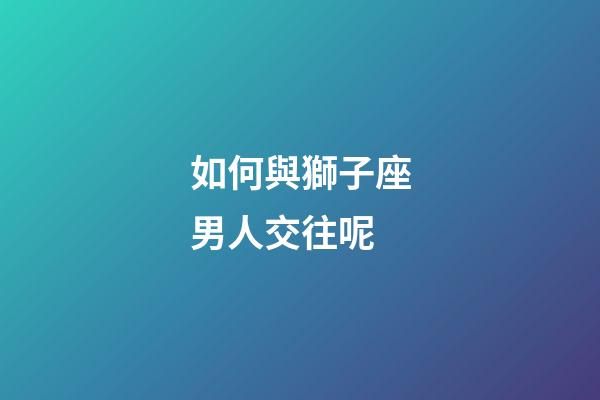 如何與獅子座男人交往呢-第1張-星座運(yùn)勢(shì)-玄機(jī)派