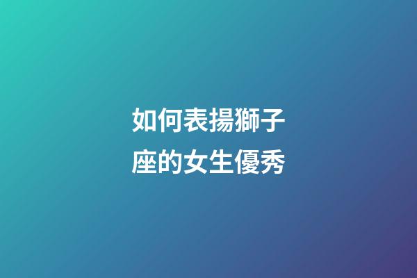 如何表揚獅子座的女生優秀-第1張-星座運勢-玄機派