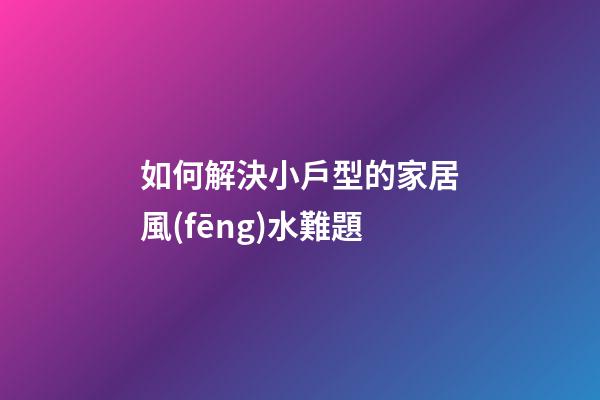 如何解決小戶型的家居風(fēng)水難題