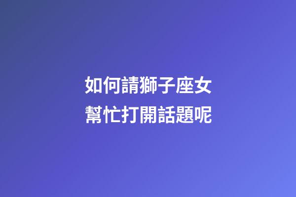 如何請獅子座女幫忙打開話題呢-第1張-星座運勢-玄機派