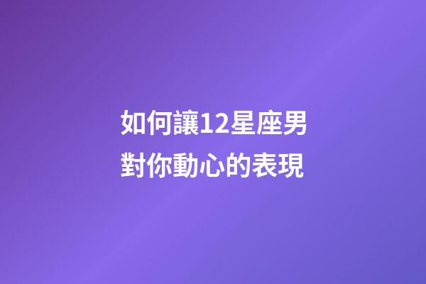 如何讓12星座男對你動心的表現-第1張-星座運勢-玄機派
