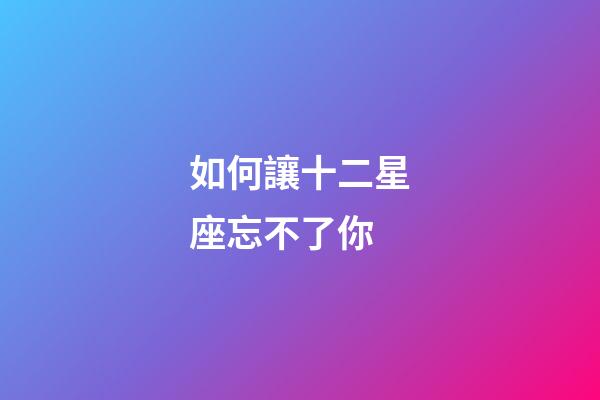 如何讓十二星座忘不了你-第1張-星座運勢-玄機派