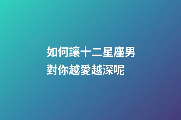 如何讓十二星座男對你越愛越深呢-第1張-星座運勢-玄機派