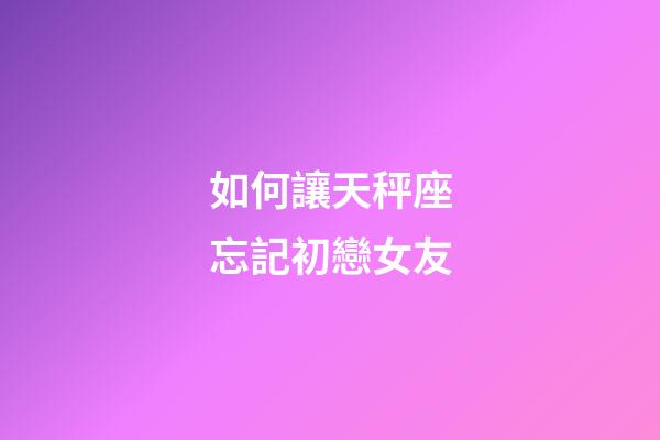 如何讓天秤座忘記初戀女友-第1張-星座運勢-玄機派