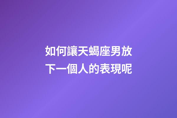 如何讓天蝎座男放下一個人的表現呢