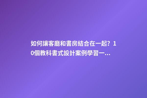 如何讓客廳和書房結合在一起？10個教科書式設計案例學習一下