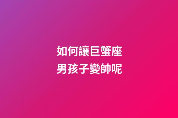 如何讓巨蟹座男孩子變帥呢-第1張-星座運勢-玄機派