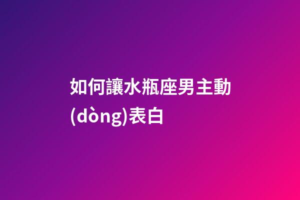 如何讓水瓶座男主動(dòng)表白-第1張-星座運(yùn)勢(shì)-玄機(jī)派