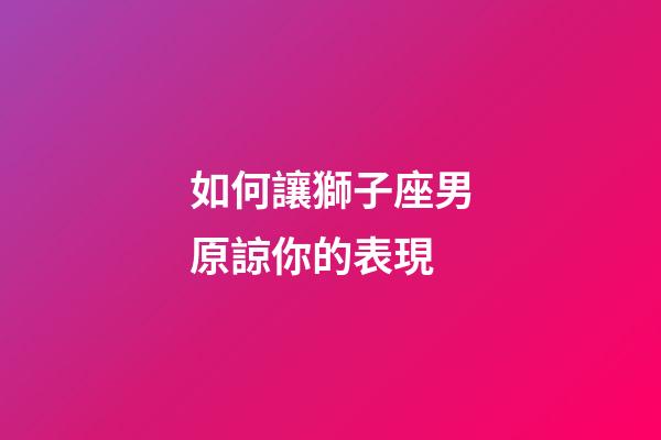 如何讓獅子座男原諒你的表現-第1張-星座運勢-玄機派
