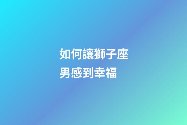 如何讓獅子座男感到幸福-第1張-星座運勢-玄機派