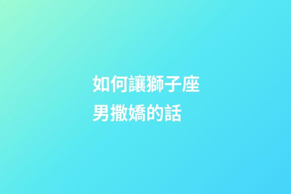 如何讓獅子座男撒嬌的話-第1張-星座運勢-玄機派