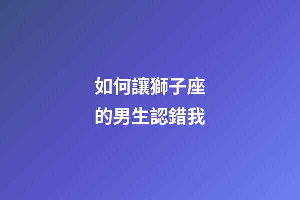 如何讓獅子座的男生認錯我-第1張-星座運勢-玄機派