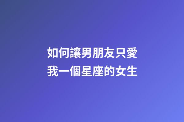 如何讓男朋友只愛我一個星座的女生-第1張-星座運勢-玄機派