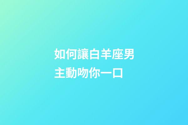 如何讓白羊座男主動吻你一口-第1張-星座運勢-玄機派