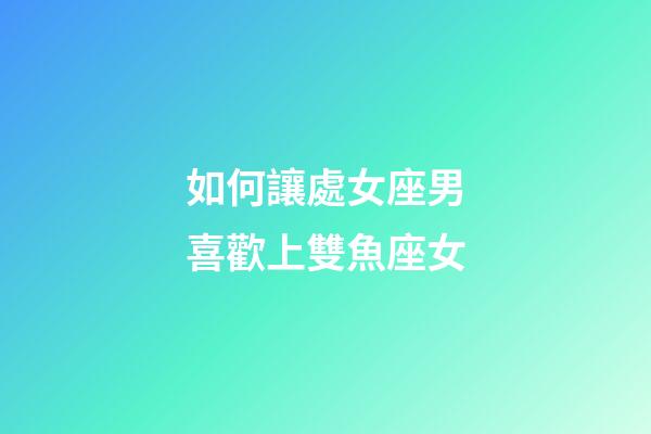 如何讓處女座男喜歡上雙魚座女-第1張-星座運勢-玄機派