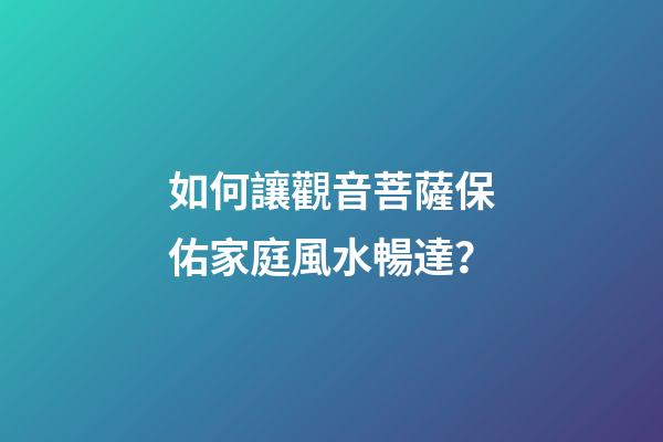 如何讓觀音菩薩保佑家庭風水暢達？