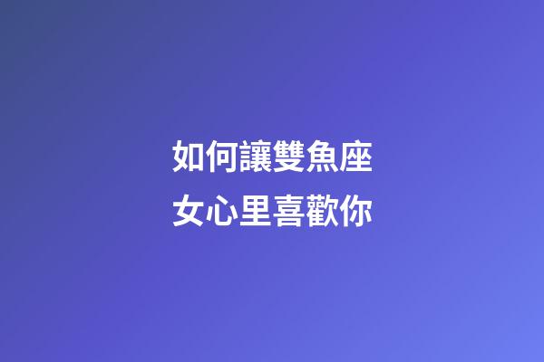 如何讓雙魚座女心里喜歡你-第1張-星座運勢-玄機派