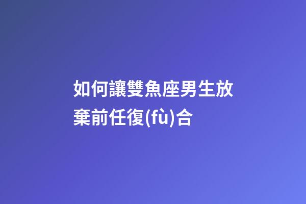 如何讓雙魚座男生放棄前任復(fù)合-第1張-星座運勢-玄機派