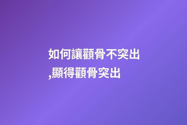 如何讓顴骨不突出,顯得顴骨突出-第1張-觀點-玄機派