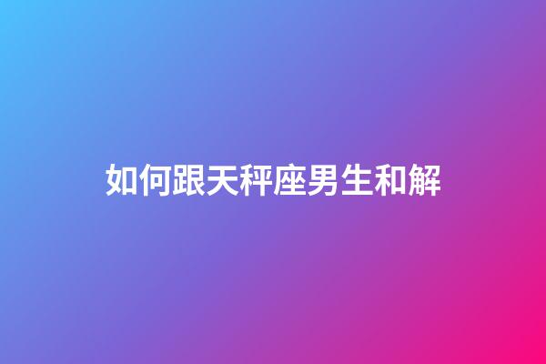 如何跟天秤座男生和解-第1張-星座運勢-玄機派