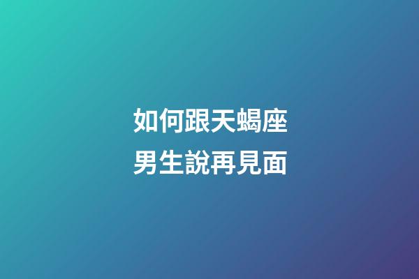 如何跟天蝎座男生說再見面-第1張-星座運勢-玄機派