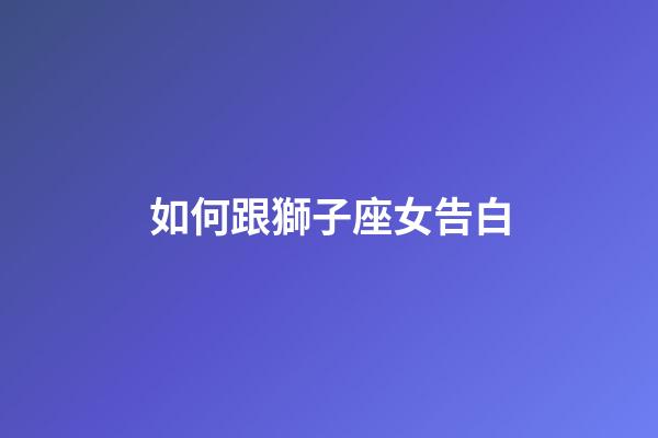 如何跟獅子座女告白-第1張-星座運勢-玄機派