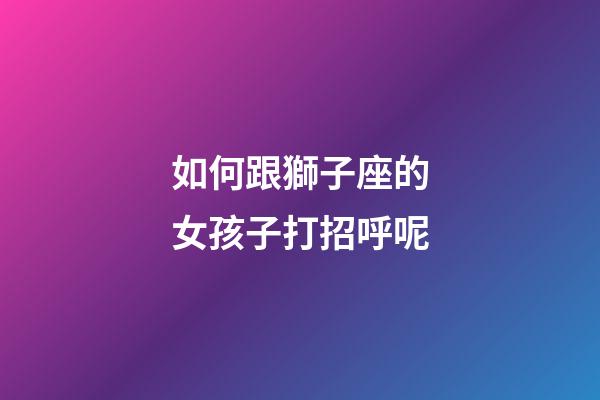 如何跟獅子座的女孩子打招呼呢-第1張-星座運勢-玄機派
