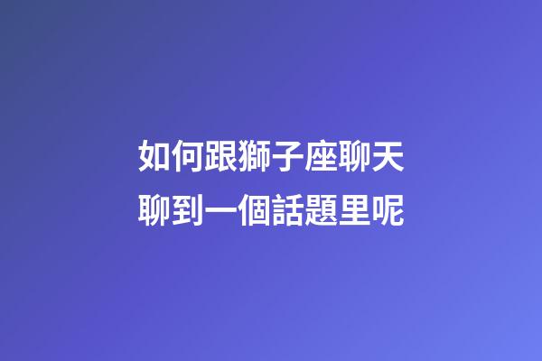 如何跟獅子座聊天聊到一個話題里呢-第1張-星座運勢-玄機派