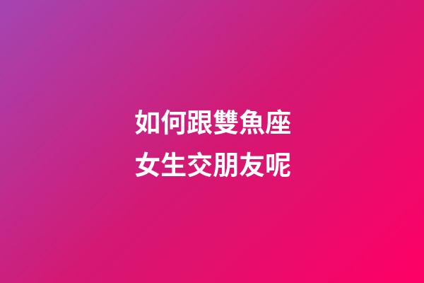 如何跟雙魚座女生交朋友呢-第1張-星座運勢-玄機派