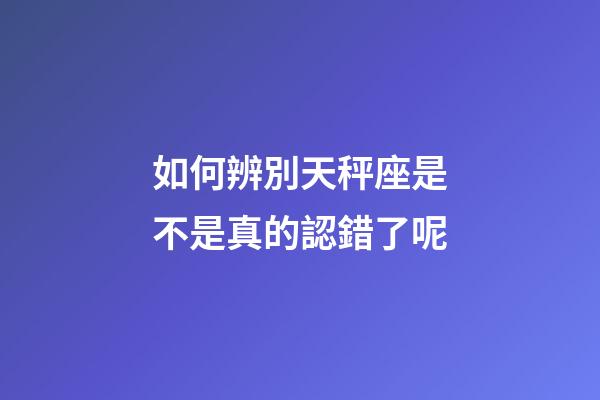 如何辨別天秤座是不是真的認錯了呢-第1張-星座運勢-玄機派