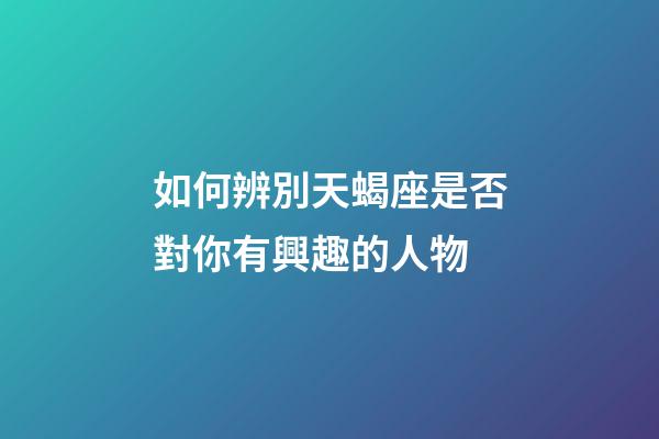 如何辨別天蝎座是否對你有興趣的人物-第1張-星座運勢-玄機派