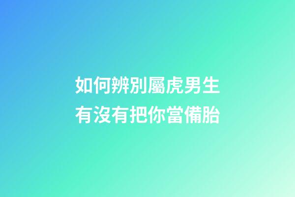 如何辨別屬虎男生有沒有把你當備胎