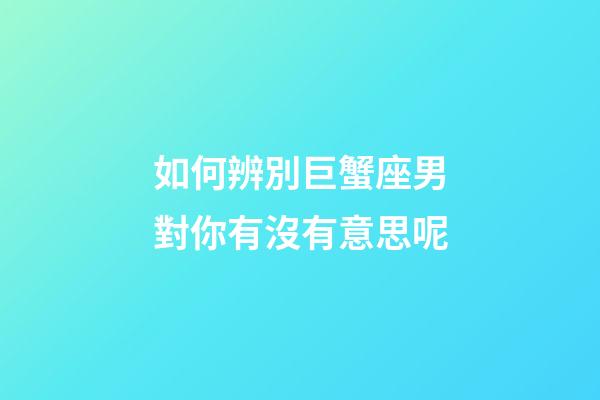 如何辨別巨蟹座男對你有沒有意思呢-第1張-星座運(yùn)勢-玄機(jī)派