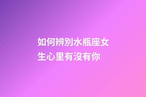 如何辨別水瓶座女生心里有沒有你-第1張-星座運勢-玄機派