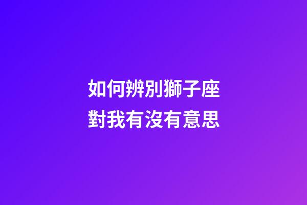 如何辨別獅子座對我有沒有意思-第1張-星座運勢-玄機派