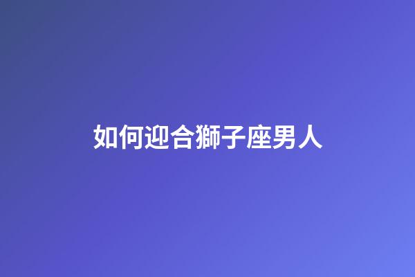 如何迎合獅子座男人-第1張-星座運(yùn)勢(shì)-玄機(jī)派