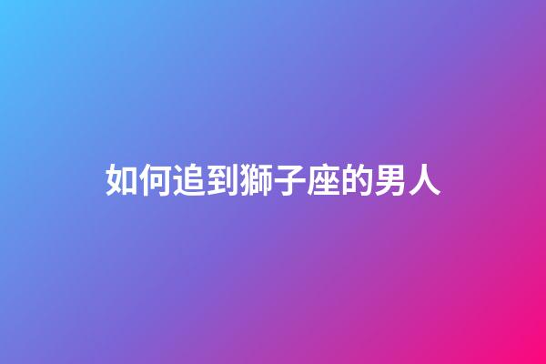 如何追到獅子座的男人-第1張-星座運(yùn)勢(shì)-玄機(jī)派
