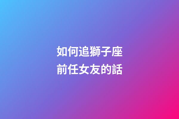 如何追獅子座前任女友的話-第1張-星座運(yùn)勢(shì)-玄機(jī)派
